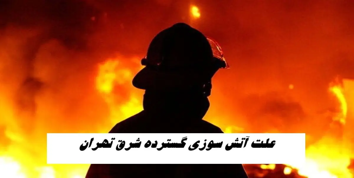 علت آتش سوزی گسترده شرق تهران مشخص شد
